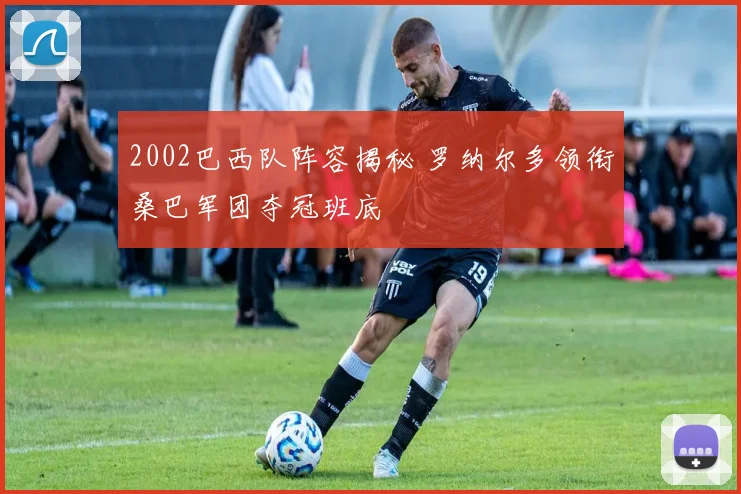 2002巴西队阵容揭秘 罗纳尔多领衔桑巴军团夺冠班底