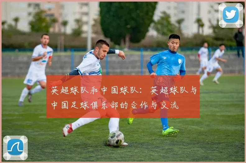 英超球队和中国球队：英超球队与中国足球俱乐部的合作与交流
