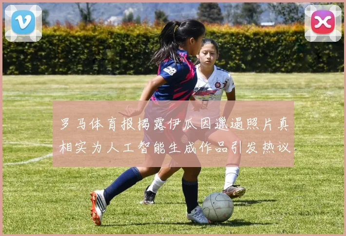 罗马体育报揭露伊瓜因邋遢照片真相实为人工智能生成作品引发热议