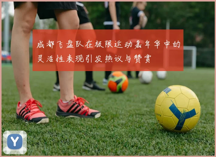 成都飞盘队在极限运动嘉年华中的灵活性表现引发热议与赞赏